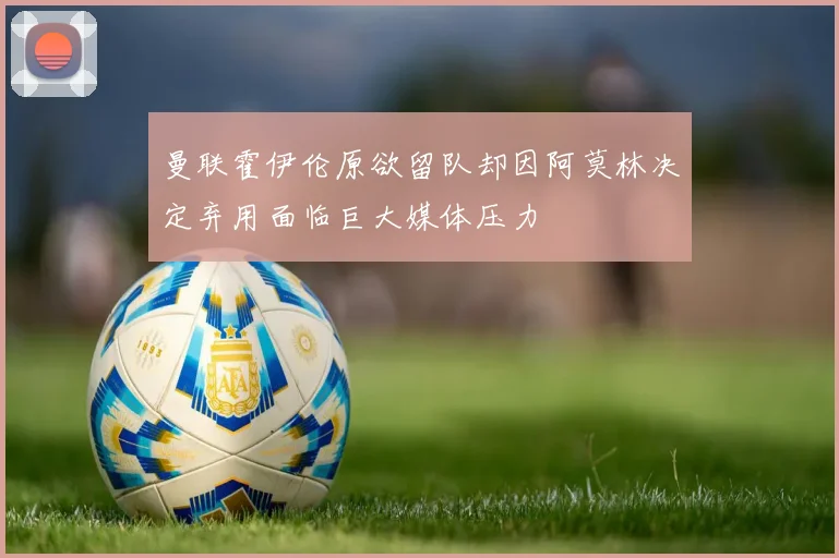 曼联霍伊伦原欲留队却因阿莫林决定弃用面临巨大媒体压力