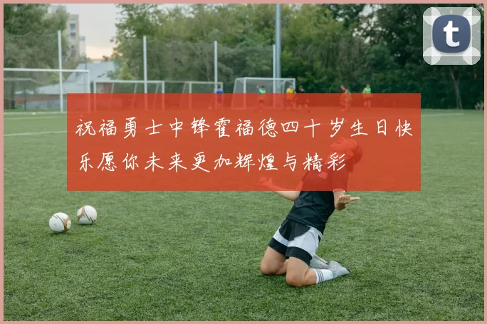 祝福勇士中锋霍福德四十岁生日快乐愿你未来更加辉煌与精彩