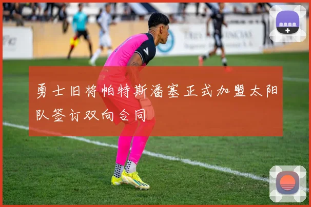 勇士旧将帕特斯潘塞正式加盟太阳队签订双向合同