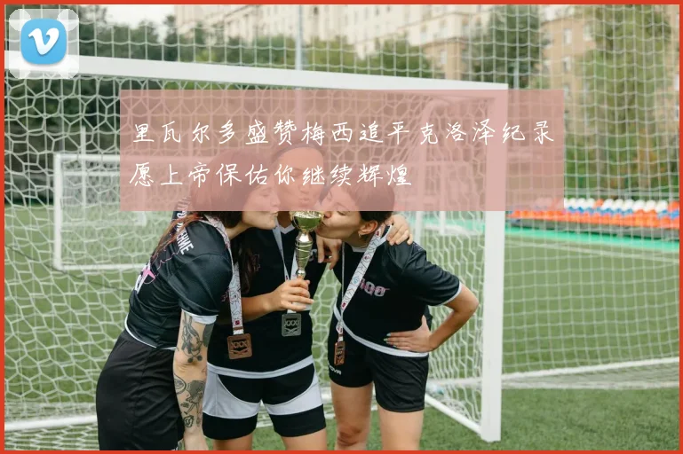 里瓦尔多盛赞梅西追平克洛泽纪录愿上帝保佑你继续辉煌