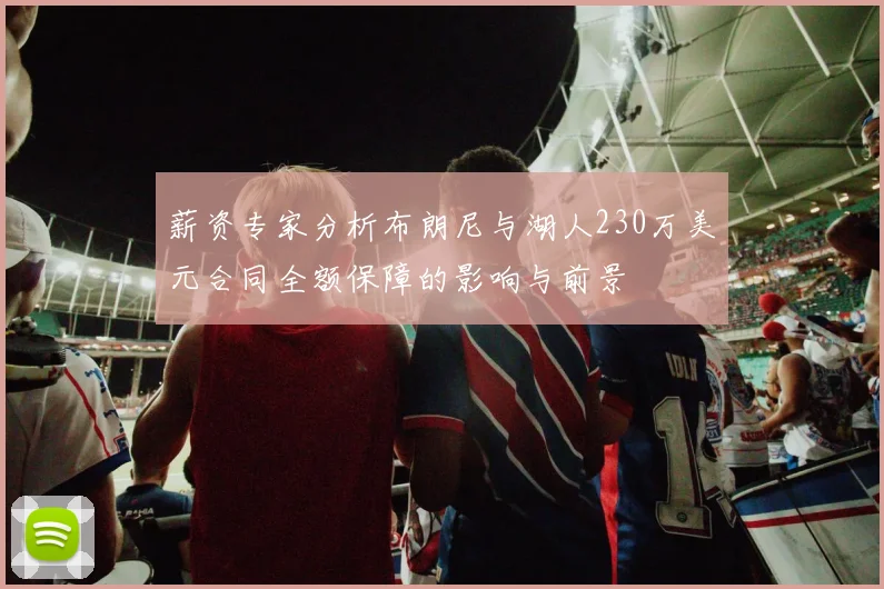 薪资专家分析布朗尼与湖人230万美元合同全额保障的影响与前景