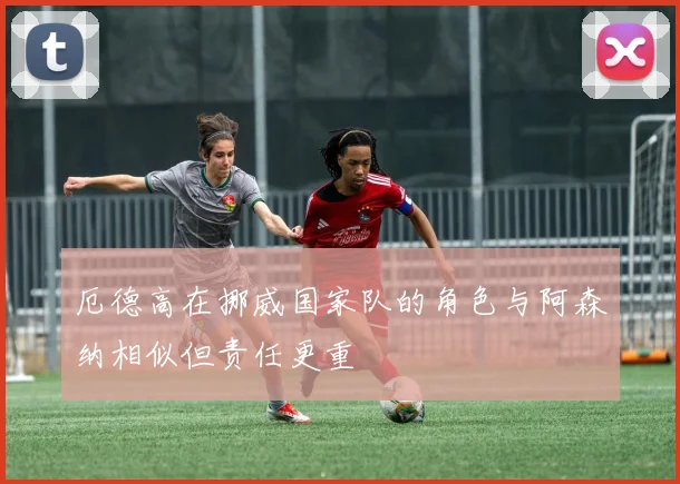 厄德高在挪威国家队的角色与阿森纳相似但责任更重