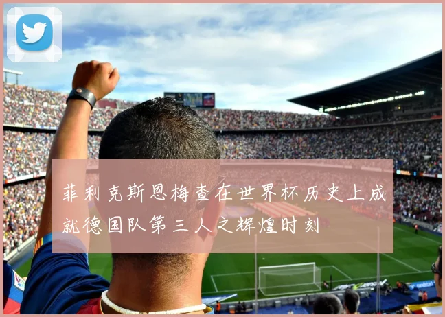 菲利克斯恩梅查在世界杯历史上成就德国队第三人之辉煌时刻