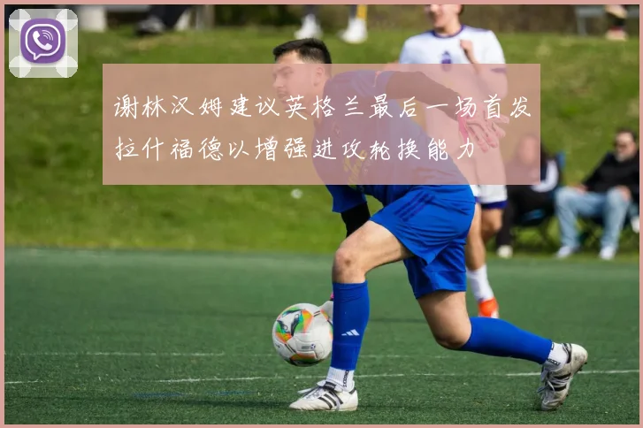 谢林汉姆建议英格兰最后一场首发拉什福德以增强进攻轮换能力