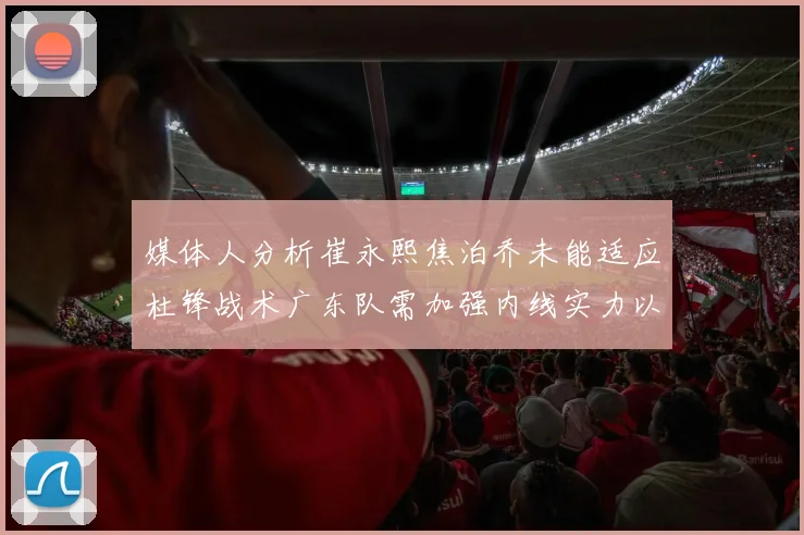 媒体人分析崔永熙焦泊乔未能适应杜锋战术广东队需加强内线实力以提升竞争力