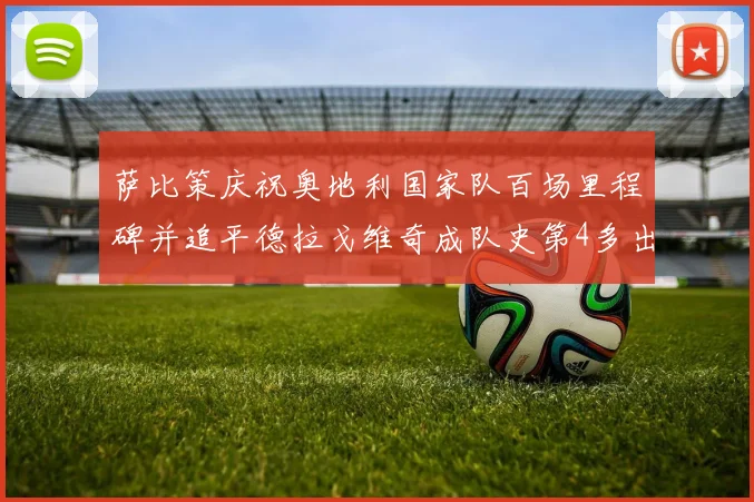 萨比策庆祝奥地利国家队百场里程碑并追平德拉戈维奇成队史第4多出场者
