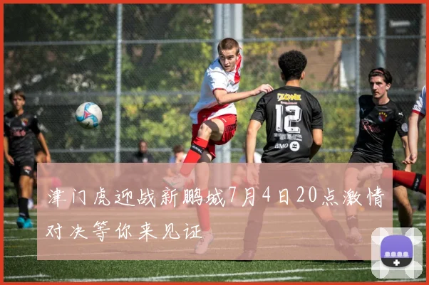 津门虎迎战新鹏城7月4日20点激情对决等你来见证