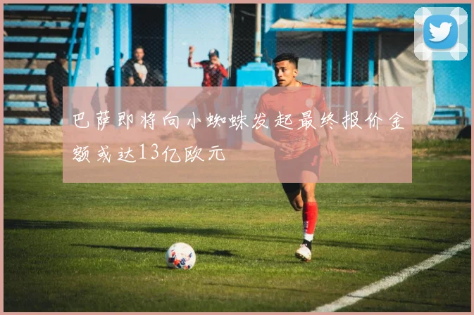 巴萨即将向小蜘蛛发起最终报价金额或达13亿欧元
