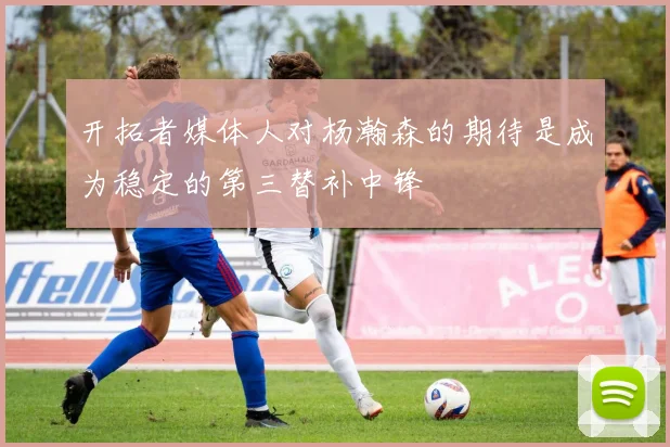 开拓者媒体人对杨瀚森的期待是成为稳定的第三替补中锋