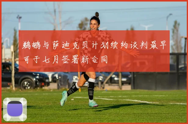 鹈鹕与萨迪克贝计划续约谈判最早可于七月签署新合同