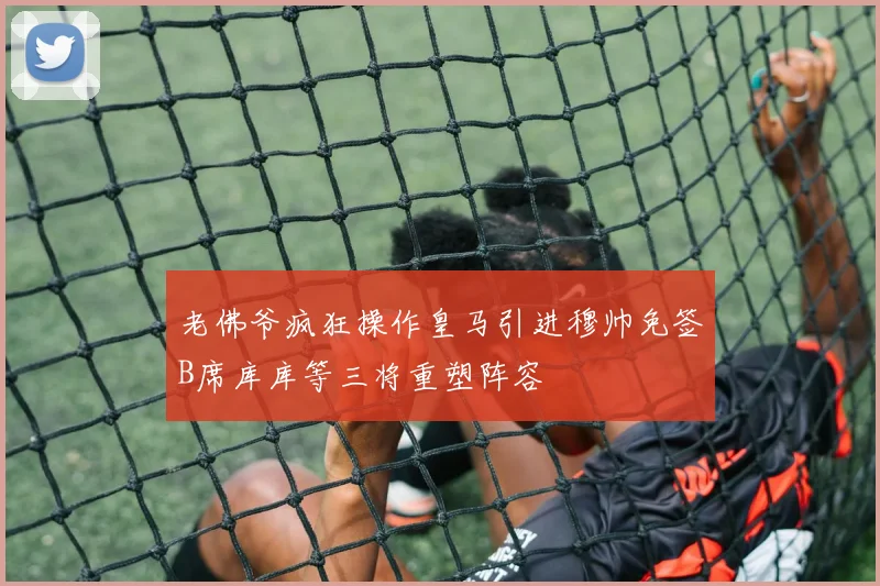 老佛爷疯狂操作皇马引进穆帅免签B席库库等三将重塑阵容