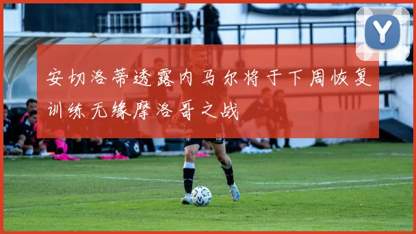 安切洛蒂透露内马尔将于下周恢复训练无缘摩洛哥之战