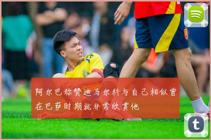 阿尔巴称赞迪马尔科与自己相似曾在巴萨时期就非常欣赏他