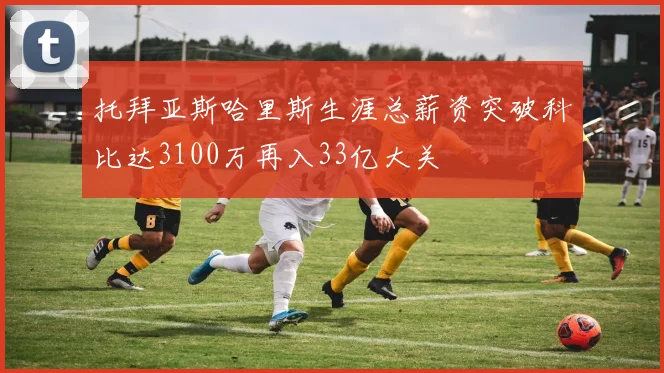 托拜亚斯哈里斯生涯总薪资突破科比达3100万再入33亿大关
