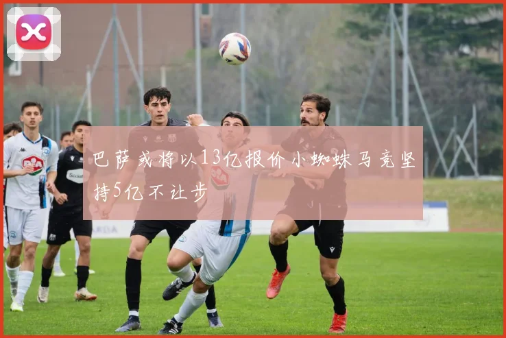巴萨或将以13亿报价小蜘蛛马竞坚持5亿不让步