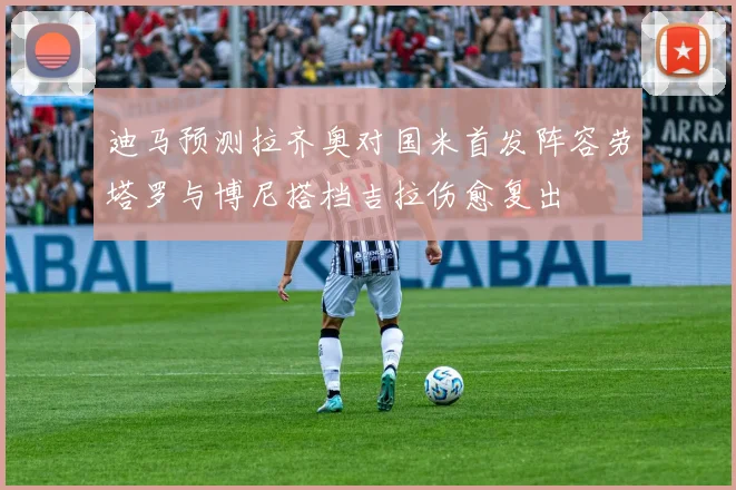 迪马预测拉齐奥对国米首发阵容劳塔罗与博尼搭档吉拉伤愈复出