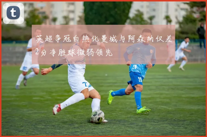 英超争冠白热化曼城与阿森纳仅差2分净胜球微弱领先