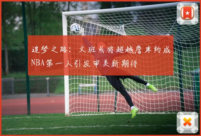 追梦之路：文班或将超越詹库约成NBA第一人引发审美新期待