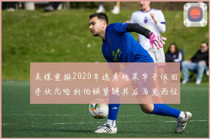 美媒重排2020年选秀结果华子依旧夺状元哈利伯顿紧随其后马克西位列探花
