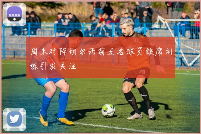 周末对阵切尔西前五名球员缺席训练引发关注