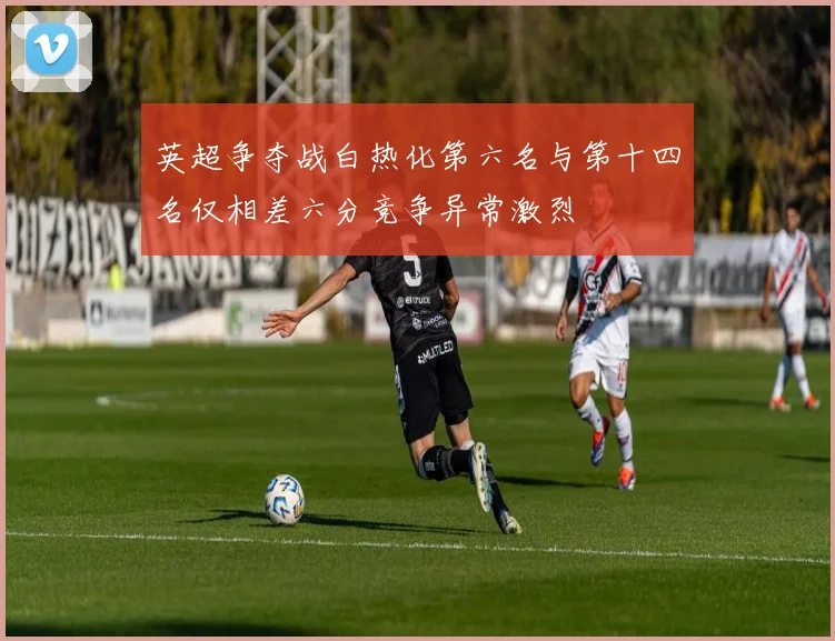 英超争夺战白热化第六名与第十四名仅相差六分竞争异常激烈