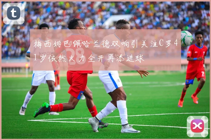 梅西姆巴佩哈兰德双响引关注C罗41岁依然火力全开再添进球