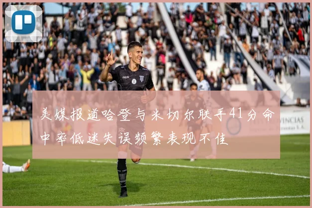 美媒报道哈登与米切尔联手41分命中率低迷失误频繁表现不佳
